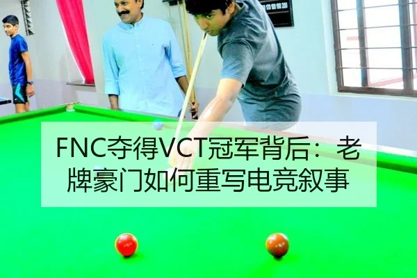 FNC夺得VCT冠军背后：老牌豪门如何重写电竞叙事